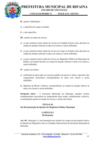 PREFEITURA MUNICIPAL DE RIFAINA
ESTADO DE SÃO PAULO
CNPJ 45.318.995/0001-71

INSCR. EST.: ISENTO

II - quanto à habilitação:
a) a específica do cargo ou função;
b) a não específica.
III - quanto ao tempo de serviço:
a) os que contarem maior tempo de serviço na Unidade Escolar como docentes no
campo de atuação referente a aulas e/ou classes a serem atribuídas;
b) os que contarem maior tempo de serviço no Cargo ou Função como docentes no
campo de atuação referente a aulas e/ou classes a serem atribuídas;
c) os que contarem maior tempo de serviço no Magistério Público do Município de
Rifaina, em função docente, no campo de atuação referente a aulas e/ou classes a
serem atribuídas;
IV - quanto aos títulos:
a) certificado de aprovação em concurso público de provas e títulos, específico dos
componentes curriculares correspondentes às aulas e/ou classes a serem
atribuídas;
b) diplomas de Mestre e Doutor, correspondentes ao campo de atuação relativo às
aulas e/ou classes a serem atribuídas.
Parágrafo único - A Secretaria Municipal da Educação expedirá normas
complementares necessárias ao cumprimento deste artigo, estabelecendo, inclusive,
as ponderações quanto ao tempo de serviço e valores dos títulos.
TÍTULO XI
Da Movimentação do Quadro do Magistério Público Municipal
CAPÍTULO I
Da Remoção
Art. 48 - Remoção é a movimentação dos titulares de cargos de provimento efetivo
do Quadro do Magistério entre as Unidades Educacionais da Secretaria Municipal de
Educação.

_________________________________________________________________________________________________
Rua Barão de Rifaina nº 251 – CEP 14.490-000 – CENTRO - Rifaina-SP – Tel (16) 3135 9500

www.rifaina.sp.gov.br

15

 