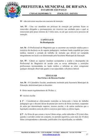PREFEITURA MUNICIPAL DE RIFAINA
ESTADO DE SÃO PAULO
CNPJ 45.318.995/0001-71

INSCR. EST.: ISENTO

IV - não estiverem inscritos em concurso de remoção.
Art. 53 - Uma vez atendidos em processo de remoção por permuta ficam os
removidos obrigados a permanecerem em exercício nas unidades para a qual se
removeram pelo prazo mínimo de 3 (três) anos, ou até que ocorra novo processo de
remoção.
CAPÍTULO II
Da Readaptação
Art. 54 - O Profissional do Magistério que se encontrar em restrição médica para o
exercício da docência ou de suporte pedagógico, mediante laudo expedido por junta
médica, manterá a jornada de trabalho de inclusão que deverá ser cumprida
integralmente em local a ser determinado pela Secretaria Municipal de Educação.
Art. 55 - Caberá ao superior imediato acompanhar e avaliar o desempenho do
Profissional do Magistério de acordo com as novas atribuições e restrições
profissionais recomendadas no laudo médico e informar ao setor competente
qualquer alteração observada quanto à sua capacidade e eficiência laboral.

TÍTULO XII
Das Férias e do Recesso Escolar
Art. 56 - O Calendário Escolar, anualmente instituído pela Secretaria Municipal de
Educação, determinará para os docentes:
I - férias anuais regulamentares de 30 dias; e,
II - recesso escolar.
§ 1º - Consideram-se efetivamente exercidas as horas-aula e horas de trabalho
pedagógico que o docente deixar de prestar por motivo de férias escolares, suspensão
de aulas por determinação superior, recesso escolar, e de outras ausências que a
legislação considere como de efetivo exercício para todos os efeitos legais.
§ 2º - As férias de que consta o inciso I deste artigo, serão reduzidas a 20 (vinte) dias,
quando o servidor contar em conjunto, no período aquisitivo, com mais de 10 (dez)
faltas correspondentes a abonadas, justificadas e/ou injustificadas, ao trabalho.

_________________________________________________________________________________________________
Rua Barão de Rifaina nº 251 – CEP 14.490-000 – CENTRO - Rifaina-SP – Tel (16) 3135 9500

www.rifaina.sp.gov.br

17

 