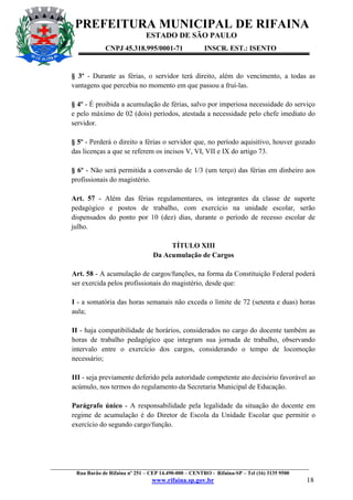 PREFEITURA MUNICIPAL DE RIFAINA
ESTADO DE SÃO PAULO
CNPJ 45.318.995/0001-71

INSCR. EST.: ISENTO

§ 3º - Durante as férias, o servidor terá direito, além do vencimento, a todas as
vantagens que percebia no momento em que passou a fruí-las.
§ 4º - É proibida a acumulação de férias, salvo por imperiosa necessidade do serviço
e pelo máximo de 02 (dois) períodos, atestada a necessidade pelo chefe imediato do
servidor.
§ 5º - Perderá o direito a férias o servidor que, no período aquisitivo, houver gozado
das licenças a que se referem os incisos V, VI, VII e IX do artigo 73.
§ 6º - Não será permitida a conversão de 1/3 (um terço) das férias em dinheiro aos
profissionais do magistério.
Art. 57 - Além das férias regulamentares, os integrantes da classe de suporte
pedagógico e postos de trabalho, com exercício na unidade escolar, serão
dispensados do ponto por 10 (dez) dias, durante o período de recesso escolar de
julho.
TÍTULO XIII
Da Acumulação de Cargos
Art. 58 - A acumulação de cargos/funções, na forma da Constituição Federal poderá
ser exercida pelos profissionais do magistério, desde que:
I - a somatória das horas semanais não exceda o limite de 72 (setenta e duas) horas
aula;
II - haja compatibilidade de horários, considerados no cargo do docente também as
horas de trabalho pedagógico que integram sua jornada de trabalho, observando
intervalo entre o exercício dos cargos, considerando o tempo de locomoção
necessário;
III - seja previamente deferido pela autoridade competente ato decisório favorável ao
acúmulo, nos termos do regulamento da Secretaria Municipal de Educação.
Parágrafo único - A responsabilidade pela legalidade da situação do docente em
regime de acumulação é do Diretor de Escola da Unidade Escolar que permitir o
exercício do segundo cargo/função.

_________________________________________________________________________________________________
Rua Barão de Rifaina nº 251 – CEP 14.490-000 – CENTRO - Rifaina-SP – Tel (16) 3135 9500

www.rifaina.sp.gov.br

18

 