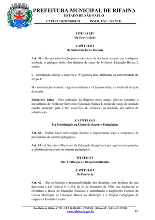 PREFEITURA MUNICIPAL DE RIFAINA
ESTADO DE SÃO PAULO
CNPJ 45.318.995/0001-71

INSCR. EST.: ISENTO

TÍTULO XIV
Da Substituição
CAPÍTULO I
Da Substituição do Docente
Art. 59 - Haverá substituição para o exercício da docência sempre que configurar
ausência, a qualquer título, dos titulares de cargo de Professor Educação Básica I,
sendo:
I - substituição oficial: a superior a 15 (quinze) dias, atribuídas na conformidade do
artigo 47.
II - substituição eventual: a igual ou inferior a 15 (quinze) dias, a critério da direção
da escola.
Parágrafo único - Para aplicação do disposto neste artigo, deve-se constatar a
inexistência de Professor Substituto Educação Básica I, titular de cargo da unidade
escolar nomeado para o fim específico do exercício da docência em caráter de
substituição.
CAPÍTULO II
Da Substituição na Classe de Suporte Pedagógico
Art. 60 - Poderá haver substituição durante o impedimento legal e temporário de
profissional de suporte pedagógico.
Art. 61 - A Secretaria Municipal de Educação disciplinará por regulamento próprio,
a substituição na classe de suporte pedagógico.
TÍTULO XV
Das Atribuições e Responsabilidades
CAPÍTULO I
Da Docência
Art. 62 - São atribuições e responsabilidades dos docentes, sem prejuízo do que
determina a Lei Federal nº 9.394, de 20 de dezembro de 1996, que estabelece as
Diretrizes e Bases da Educação Nacional e considerado o Regimento Comum da
Escola Municipal de Educação Básica do Município e o Projeto Pedagógico da
respectiva Unidade Escolar:
_________________________________________________________________________________________________
Rua Barão de Rifaina nº 251 – CEP 14.490-000 – CENTRO - Rifaina-SP – Tel (16) 3135 9500

www.rifaina.sp.gov.br

19

 