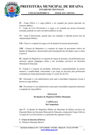 PREFEITURA MUNICIPAL DE RIFAINA
ESTADO DE SÃO PAULO
CNPJ 45.318.995/0001-71

INSCR. EST.: ISENTO

IV - Cargo Efetivo é o cargo público a ser ocupado por pessoa aprovado em
concurso público;
V - Cargo de Livre Provimento é o cargo a ser ocupado por pessoa livremente
nomeada, podendo ser entre servidores públicos ou não;
VI - Cargo Comissionado, quando para sua ocupação é indicada pessoa fora da
Administração Pública;
VII - Classe é o conjunto de cargos e/ou de funções da mesma denominação;
VIII - Carreira do Magistério é o conjunto de cargos de provimento efetivo do
Quadro do Magistério, caracterizados pelo desempenho das atividades a que se refere
o inciso I;
IX - Quadro do Magistério é o conjunto de cargos de docentes e de profissionais que
oferecem suporte pedagógico direto a tais atividades, privativos da Secretaria
Municipal de Educação.
X - Função é o conjunto de atividades, atribuições e responsabilidades da mesma
natureza e complexidade, relacionadas a um cargo ou previstas para profissional
contratado por tempo determinado (artigo 37, inciso IX, da CF);
XI - Nomeação é o ato administrativo pelo qual a autoridade competente investe a
pessoa no cargo público;
XII - Provimento é o ato administrativo pelo qual a autoridade competente determina
a ocupação de cargo público.
TÍTULO II
Do Quadro do Magistério Público Municipal
CAPÍTULO I
Da Composição
Art. 4º - O Quadro do Magistério Público do Município de Rifaina, privativo da
Educação Básica da Secretaria Municipal de Educação, compreende Cargos Efetivos
e Cargos de Livre Provimento e é constituído das seguintes Classes:
I – Classe de docentes (Efetivo):
a) Professor Educação Básica I
_________________________________________________________________________________________________
Rua Barão de Rifaina nº 251 – CEP 14.490-000 – CENTRO - Rifaina-SP – Tel (16) 3135 9500

www.rifaina.sp.gov.br

2

 