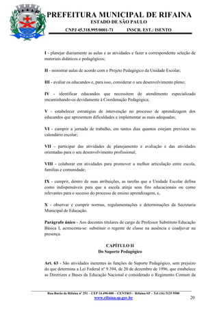 PREFEITURA MUNICIPAL DE RIFAINA
ESTADO DE SÃO PAULO
CNPJ 45.318.995/0001-71

INSCR. EST.: ISENTO

I - planejar diariamente as aulas e as atividades e fazer a correspondente seleção de
materiais didáticos e pedagógicos;
II - ministrar aulas de acordo com o Projeto Pedagógico da Unidade Escolar;
III - avaliar os educandos e, para isso, considerar o seu desenvolvimento pleno;
IV - identificar educandos que necessitem de atendimento especializado
encaminhando-os devidamente à Coordenação Pedagógica;
V - estabelecer estratégias de intervenção no processo de aprendizagem dos
educandos que apresentem dificuldades e implementar as mais adequadas;
VI - cumprir a jornada de trabalho, em tantos dias quantos estejam previstos no
calendário escolar;
VII - participar das atividades de planejamento e avaliação e das atividades
orientadas para o seu desenvolvimento profissional;
VIII - colaborar em atividades para promover a melhor articulação entre escola,
famílias e comunidade;
IX - cumprir, dentro de suas atribuições, as tarefas que a Unidade Escolar defina
como indispensáveis para que a escola atinja seus fins educacionais ou como
relevantes para o sucesso do processo de ensino aprendizagem, e,
X - observar e cumprir normas, regulamentações e determinações da Secretaria
Municipal de Educação.
Parágrafo único - Aos docentes titulares de cargo de Professor Substituto Educação
Básica I, acrescenta-se: substituir o regente de classe na ausência e coadjuvar na
presença.
CAPÍTULO II
Do Suporte Pedagógico
Art. 63 - São atividades inerentes às funções de Suporte Pedagógico, sem prejuízo
do que determina a Lei Federal nº 9.394, de 20 de dezembro de 1996, que estabelece
as Diretrizes e Bases da Educação Nacional e considerado o Regimento Comum da

_________________________________________________________________________________________________
Rua Barão de Rifaina nº 251 – CEP 14.490-000 – CENTRO - Rifaina-SP – Tel (16) 3135 9500

www.rifaina.sp.gov.br

20

 
