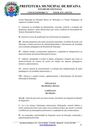 PREFEITURA MUNICIPAL DE RIFAINA
ESTADO DE SÃO PAULO
CNPJ 45.318.995/0001-71

INSCR. EST.: ISENTO

Escola Municipal de Educação Básica do Município e o Projeto Pedagógico da
respectiva Unidade Escolar:
I - assessorar as atividades de planejamento, execução, controle e avaliação dos
programas, projetos e ações educacionais que visem a melhoria do desempenho do
Sistema Municipal de Ensino;
II - promover cursos de qualificação dos profissionais do magistério;
III - articular programas com outras secretarias municipais, no âmbito da escola e do
Município, criando processos de interdisciplinaridade e entrosamento da sociedade
com os projetos pedagógicos da Secretaria de Educação;
IV - elaborar estudos, levantamentos qualitativos e quantitativos indispensáveis ao
desenvolvimento do Sistema Municipal de Ensino;
V - elaborar, acompanhar e avaliar os planos, programas e projetos que visem ao
desenvolvimento do sistema de ensino em relação aos aspectos pedagógicos,
técnicos e administrativos;
VI - instituir sistema de monitoramento e avaliação para implementação de ações
pedagógicas e de resultados educacionais; e,
VII - observar e cumprir normas, regulamentações e determinações da Secretaria
Municipal de Educação.
TÍTULO XVI
Dos Direitos e Deveres
CAPÍTULO I
Dos Direitos
Art. 64 - Além dos previstos em outras normas, são direitos do integrante do Quadro
do Magistério:
I - ter a seu alcance informações educacionais, bibliografia, material didático e
outros instrumentos bem como contar com assistência técnica que auxilie e estimule
a melhoria de seu desempenho profissional e a ampliação de seus conhecimentos;
II - ter assegurada a oportunidade de frequentar cursos de formação, atualização e
especialização profissional;
_________________________________________________________________________________________________
Rua Barão de Rifaina nº 251 – CEP 14.490-000 – CENTRO - Rifaina-SP – Tel (16) 3135 9500

www.rifaina.sp.gov.br

21

 