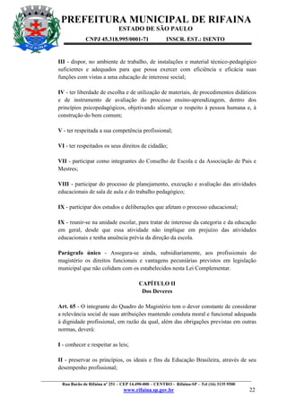 PREFEITURA MUNICIPAL DE RIFAINA
ESTADO DE SÃO PAULO
CNPJ 45.318.995/0001-71

INSCR. EST.: ISENTO

III - dispor, no ambiente de trabalho, de instalações e material técnico-pedagógico
suficientes e adequados para que possa exercer com eficiência e eficácia suas
funções com vistas a uma educação de interesse social;
IV - ter liberdade de escolha e de utilização de materiais, de procedimentos didáticos
e de instrumento de avaliação do processo ensino-aprendizagem, dentro dos
princípios psicopedagógicos, objetivando alicerçar o respeito à pessoa humana e, à
construção do bem comum;
V - ter respeitada a sua competência profissional;
VI - ter respeitados os seus direitos de cidadão;
VII - participar como integrantes do Conselho de Escola e da Associação de Pais e
Mestres;
VIII - participar do processo de planejamento, execução e avaliação das atividades
educacionais de sala de aula e do trabalho pedagógico;
IX - participar dos estudos e deliberações que afetam o processo educacional;
IX - reunir-se na unidade escolar, para tratar de interesse da categoria e da educação
em geral, desde que essa atividade não implique em prejuízo das atividades
educacionais e tenha anuência prévia da direção da escola.
Parágrafo único - Assegura-se ainda, subsidiariamente, aos profissionais do
magistério os direitos funcionais e vantagens pecuniárias previstos em legislação
municipal que não colidam com os estabelecidos nesta Lei Complementar.
CAPÍTULO II
Dos Deveres
Art. 65 - O integrante do Quadro do Magistério tem o dever constante de considerar
a relevância social de suas atribuições mantendo conduta moral e funcional adequada
à dignidade profissional, em razão da qual, além das obrigações previstas em outras
normas, deverá:
I - conhecer e respeitar as leis;
II - preservar os princípios, os ideais e fins da Educação Brasileira, através de seu
desempenho profissional;
_________________________________________________________________________________________________
Rua Barão de Rifaina nº 251 – CEP 14.490-000 – CENTRO - Rifaina-SP – Tel (16) 3135 9500

www.rifaina.sp.gov.br

22

 