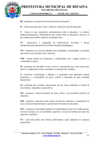 PREFEITURA MUNICIPAL DE RIFAINA
ESTADO DE SÃO PAULO
CNPJ 45.318.995/0001-71

INSCR. EST.: ISENTO

III - empenhar-se em prol do desenvolvimento do educando;
IV - utilizar processos que visem a valorizar o interesse social da educação;
V - buscar os mais atualizados conhecimentos sobre a educação e os saberes
didáticos-pedagógicos, habilitando-se para atender bem os educandos, inclusive os
que tenham necessidades especiais de qualquer tipo;
VI - desenvolver a capacidade de problematizar, investigar
permanentemente alternativas de melhoria da prática pedagógica;

e

buscar

VII - comparecer ao local de trabalho com assiduidade e pontualidade, executando
suas tarefas com eficiência, zelo e presteza;
VIII - manter espírito de cooperação e solidariedade com a equipe escolar e a
comunidade em geral;
IX - participar das atividades cívicas, sociais e comunitárias que visem tornar mais
efetivo o compromisso entre a sociedade e a educação dos cidadãos;
X - incentivar a participação, o diálogo e a cooperação entre educandos, demais
educadores e a comunidade em geral, visando à construção de uma sociedade
democrática;
XI - participar das atividades educacionais que lhe forem atribuídas, no limite de
suas funções, respeitada a carga horária;
XII - assegurar o desenvolvimento do senso crítico e da consciência política do
educando;
XIII - respeitar o educando como sujeito do processo educativo e comprometer-se
com a eficácia do aprendizado e o pleno desenvolvimento do educando;
XIV - comunicar à autoridade imediata as irregularidades de que tiver conhecimento,
na área de atuação, ou, às autoridades superiores, no caso de omissão por parte dos
superiores imediatos;
XV - zelar pela defesa dos direitos profissionais e pela reputação da categoria
profissional;

_________________________________________________________________________________________________
Rua Barão de Rifaina nº 251 – CEP 14.490-000 – CENTRO - Rifaina-SP – Tel (16) 3135 9500

www.rifaina.sp.gov.br

23

 