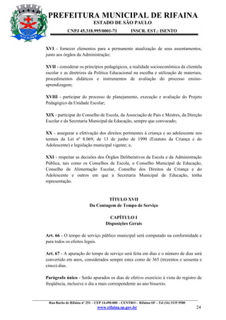 PREFEITURA MUNICIPAL DE RIFAINA
ESTADO DE SÃO PAULO
CNPJ 45.318.995/0001-71

INSCR. EST.: ISENTO

XVI - fornecer elementos para a permanente atualização de seus assentamentos,
junto aos órgãos da Administração;
XVII - considerar os princípios pedagógicos, a realidade socioeconômica da clientela
escolar e as diretrizes da Politica Educacional na escolha e utilização de materiais,
procedimentos didáticos e instrumentos de avaliação do processo ensinoaprendizagem;
XVIII - participar do processo de planejamento, execução e avaliação do Projeto
Pedagógico da Unidade Escolar;
XIX - participar do Conselho de Escola, da Associação de Pais e Mestres, da Direção
Escolar e da Secretaria Municipal da Educação, sempre que convocado;
XX - assegurar a efetivação dos direitos pertinentes à criança e ao adolescente nos
termos da Lei nº 8.069, de 13 de junho de 1990 (Estatuto da Criança e do
Adolescente) e legislação municipal vigente; e,
XXI - respeitar as decisões dos Órgãos Deliberativos da Escola e da Administração
Pública, tais como os Conselhos de Escola, o Conselho Municipal de Educação,
Conselho de Alimentação Escolar, Conselho dos Direitos da Criança e do
Adolescente e outros em que a Secretaria Municipal de Educação, tenha
representação.

TÍTULO XVII
Da Contagem de Tempo de Serviço
CAPÍTULO I
Disposições Gerais
Art. 66 - O tempo de serviço público municipal será computado na conformidade e
para todos os efeitos legais.
Art. 67 - A apuração do tempo de serviço será feita em dias e o número de dias será
convertido em anos, considerados sempre estes como de 365 (trezentos e sessenta e
cinco) dias.
Parágrafo único - Serão apurados os dias de efetivo exercício à vista do registro de
freqüência, inclusive o dia a mais correspondente ao ano bissexto.

_________________________________________________________________________________________________
Rua Barão de Rifaina nº 251 – CEP 14.490-000 – CENTRO - Rifaina-SP – Tel (16) 3135 9500

www.rifaina.sp.gov.br

24

 