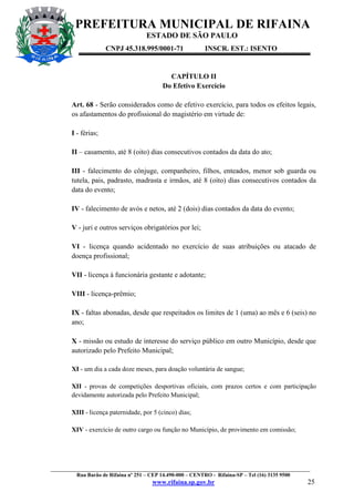 PREFEITURA MUNICIPAL DE RIFAINA
ESTADO DE SÃO PAULO
CNPJ 45.318.995/0001-71

INSCR. EST.: ISENTO

CAPÍTULO II
Do Efetivo Exercício
Art. 68 - Serão considerados como de efetivo exercício, para todos os efeitos legais,
os afastamentos do profissional do magistério em virtude de:
I - férias;
II – casamento, até 8 (oito) dias consecutivos contados da data do ato;
III - falecimento do cônjuge, companheiro, filhos, enteados, menor sob guarda ou
tutela, pais, padrasto, madrasta e irmãos, até 8 (oito) dias consecutivos contados da
data do evento;
IV - falecimento de avós e netos, até 2 (dois) dias contados da data do evento;
V - juri e outros serviços obrigatórios por lei;
VI - licença quando acidentado no exercício de suas atribuições ou atacado de
doença profissional;
VII - licença à funcionária gestante e adotante;
VIII - licença-prêmio;
IX - faltas abonadas, desde que respeitados os limites de 1 (uma) ao mês e 6 (seis) no
ano;
X - missão ou estudo de interesse do serviço público em outro Município, desde que
autorizado pelo Prefeito Municipal;
XI - um dia a cada doze meses, para doação voluntária de sangue;
XII - provas de competições desportivas oficiais, com prazos certos e com participação
devidamente autorizada pelo Prefeito Municipal;
XIII - licença paternidade, por 5 (cinco) dias;
XIV - exercício de outro cargo ou função no Município, de provimento em comissão;

_________________________________________________________________________________________________
Rua Barão de Rifaina nº 251 – CEP 14.490-000 – CENTRO - Rifaina-SP – Tel (16) 3135 9500

www.rifaina.sp.gov.br

25

 