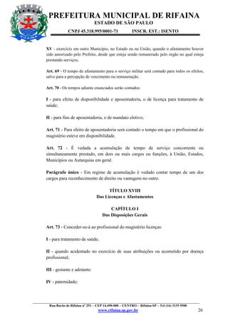 PREFEITURA MUNICIPAL DE RIFAINA
ESTADO DE SÃO PAULO
CNPJ 45.318.995/0001-71

INSCR. EST.: ISENTO

XV - exercício em outro Município, no Estado ou na União, quando o afastamento houver
sido autorizado pelo Prefeito, desde que esteja sendo remunerado pelo órgão no qual esteja
prestando serviços;
Art. 69 - O tempo de afastamento para o serviço militar será contado para todos os efeitos,
salvo para a percepção de vencimento ou remuneração.
Art. 70 - Os tempos adiante enunciados serão contados:

I - para efeito de disponibilidade e aposentadoria, o de licença para tratamento de
saúde;
II - para fins de aposentadoria, o de mandato eletivo;
Art. 71 - Para efeito de aposentadoria será contado o tempo em que o profissional do
magistério esteve em disponibilidade.
Art. 72 - É vedada a acumulação de tempo de serviço concorrente ou
simultaneamente prestado, em dois ou mais cargos ou funções, à União, Estados,
Municípios ou Autarquias em geral.
Parágrafo único - Em regime de acumulação é vedado contar tempo de um dos
cargos para reconhecimento de direito ou vantagens no outro.
TÍTULO XVIII
Das Licenças e Afastamentos
CAPÍTULO I
Das Disposições Gerais
Art. 73 - Conceder-se-á ao profissional do magistério licenças:
I - para tratamento de saúde;
II - quando acidentado no exercício de suas atribuições ou acometido por doença
profissional;
III - gestante e adotante:
IV - paternidade;

_________________________________________________________________________________________________
Rua Barão de Rifaina nº 251 – CEP 14.490-000 – CENTRO - Rifaina-SP – Tel (16) 3135 9500

www.rifaina.sp.gov.br

26

 
