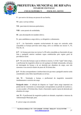 PREFEITURA MUNICIPAL DE RIFAINA
ESTADO DE SÃO PAULO
CNPJ 45.318.995/0001-71

INSCR. EST.: ISENTO

V - por motivo de doença em pessoa de sua família;
VI - para o serviço militar;
VII - para tratar de interesses particulares;
VIII - como premio de assiduidade;
IX - para desempenho de mandato eletivo;
X - para candidatura a cargo eletivo, se obrigatório o afastamento.
§ 1º - Ao funcionário ocupante exclusivamente de cargo em comissão serão
concedidas as licenças previstas neste artigo, salvo as referidas nos incisos V, VI,
VII, IX e X.
§ 2º - As licenças previstas nos incisos I a III serão concedidas ao funcionário de que
trata o parágrafo anterior mediante regras estabelecidas pelo regime geral de
previdência social.
§ 3º - No curso das licenças a que se referem os incisos, I e II do “caput” deste artigo,
o profissional do magistério abster-se-á de qualquer atividade remunerada, sob pena
de interrupção da licença e de ser demitido por abandono do cargo, caso não
reassuma o seu exercício dentro do prazo de 30 (trinta) dias.
§ 4º - Os dias correspondentes à inobservância do que trata o parágrafo anterior serão
considerados como faltas injustificadas ao serviço.
Art. 74 - Terminada a licença, o profissional do magistério reassumirá
imediatamente o exercício do cargo.
Parágrafo único - A infração do disposto no “caput” deste artigo importará em
perda total do vencimento ou remuneração correspondente ao período de ausência e,
se esta exceder a 30 (trinta) dias, ficará o funcionário sujeito à pena de demissão por
abandono de cargo.
Art. 75 - O profissional do magistério poderá ser afastado, respeitado o interesse da
Administração Municipal, para:
I - prover cargo em comissão;

_________________________________________________________________________________________________
Rua Barão de Rifaina nº 251 – CEP 14.490-000 – CENTRO - Rifaina-SP – Tel (16) 3135 9500

www.rifaina.sp.gov.br

27

 