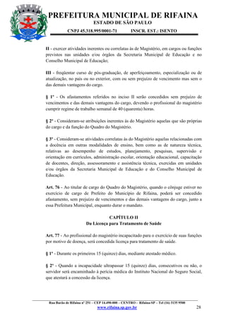 PREFEITURA MUNICIPAL DE RIFAINA
ESTADO DE SÃO PAULO
CNPJ 45.318.995/0001-71

INSCR. EST.: ISENTO

II - exercer atividades inerentes ou correlatas às de Magistério, em cargos ou funções
previstos nas unidades e/ou órgãos da Secretaria Municipal de Educação e no
Conselho Municipal de Educação;
III - freqüentar curso de pós-graduação, de aperfeiçoamento, especialização ou de
atualização, no país ou no exterior, com ou sem prejuízo de vencimento mas sem o
das demais vantagens do cargo.
§ 1º - Os afastamentos referidos no inciso II serão concedidos sem prejuízo de
vencimentos e das demais vantagens do cargo, devendo o profissional do magistério
cumprir regime de trabalho semanal de 40 (quarenta) horas.
§ 2º - Consideram-se atribuições inerentes às do Magistério aquelas que são próprias
do cargo e da função do Quadro do Magistério.
§ 3º - Consideram-se atividades correlatas às do Magistério aquelas relacionadas com
a docência em outras modalidades de ensino, bem como as de natureza técnica,
relativas ao desempenho de estudos, planejamento, pesquisas, supervisão e
orientação em currículos, administração escolar, orientação educacional, capacitação
de docentes, direção, assessoramento e assistência técnica, exercidas em unidades
e/ou órgãos da Secretaria Municipal de Educação e do Conselho Municipal de
Educação.
Art. 76 - Ao titular de cargo do Quadro do Magistério, quando o cônjuge estiver no
exercício de cargo de Prefeito do Município de Rifaina, poderá ser concedido
afastamento, sem prejuízo de vencimentos e das demais vantagens do cargo, junto a
essa Prefeitura Municipal, enquanto durar o mandato.
CAPÍTULO II
Da Licença para Tratamento de Saúde
Art. 77 - Ao profissional do magistério incapacitado para o exercício de suas funções
por motivo de doença, será concedida licença para tratamento de saúde.
§ 1º - Durante os primeiros 15 (quinze) dias, mediante atestado médico.
§ 2º - Quando a incapacidade ultrapassar 15 (quinze) dias, consecutivos ou não, o
servidor será encaminhado à perícia médica do Instituto Nacional do Seguro Social,
que atestará a concessão da licença.

_________________________________________________________________________________________________
Rua Barão de Rifaina nº 251 – CEP 14.490-000 – CENTRO - Rifaina-SP – Tel (16) 3135 9500

www.rifaina.sp.gov.br

28

 