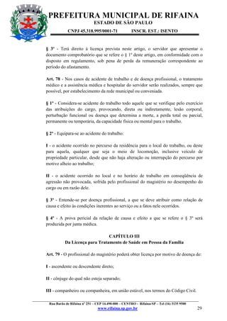 PREFEITURA MUNICIPAL DE RIFAINA
ESTADO DE SÃO PAULO
CNPJ 45.318.995/0001-71

INSCR. EST.: ISENTO

§ 3º - Terá direito à licença prevista neste artigo, o servidor que apresentar o
documento comprobatório que se refere o § 1º deste artigo, em conformidade com o
disposto em regulamento, sob pena de perda da remuneração correspondente ao
período do afastamento.
Art. 78 - Nos casos de acidente de trabalho e de doença profissional, o tratamento
médico e a assistência médica e hospitalar do servidor serão realizados, sempre que
possível, por estabelecimento da rede municipal ou conveniada.
§ 1º - Considera-se acidente do trabalho todo aquele que se verifique pelo exercício
das atribuições do cargo, provocando, direta ou indiretamente, lesão corporal,
perturbação funcional ou doença que determina a morte, a perda total ou parcial,
permanente ou temporária, da capacidade física ou mental para o trabalho.
§ 2º - Equipara-se ao acidente do trabalho:
I - o acidente ocorrido no percurso da residência para o local do trabalho, ou deste
para aquela, qualquer que seja o meio de locomoção, inclusive veículo de
propriedade particular, desde que não haja alteração ou interrupção do percurso por
motivo alheio ao trabalho;
II - o acidente ocorrido no local e no horário de trabalho em conseqüência de
agressão não provocada, sofrida pelo profissional do magistério no desempenho do
cargo ou em razão dele.
§ 3º - Entende-se por doença profissional, a que se deve atribuir como relação de
causa e efeito às condições inerentes ao serviço ou a fatos nele ocorridos.
§ 4º - A prova pericial da relação de causa e efeito a que se refere o § 3º será
produzida por junta médica.
CAPÍTULO III
Da Licença para Tratamento de Saúde em Pessoa da Família
Art. 79 - O profissional do magistério poderá obter licença por motivo de doença de:
I - ascendente ou descendente direto;
II - cônjuge do qual não esteja separado;
III - companheiro ou companheira, em união estável, nos termos do Código Civil.
_________________________________________________________________________________________________
Rua Barão de Rifaina nº 251 – CEP 14.490-000 – CENTRO - Rifaina-SP – Tel (16) 3135 9500

www.rifaina.sp.gov.br

29

 