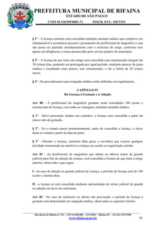 PREFEITURA MUNICIPAL DE RIFAINA
ESTADO DE SÃO PAULO
CNPJ 45.318.995/0001-71

INSCR. EST.: ISENTO

§ 1º - A licença somente será concedida mediante atestado médico que comprove ser
indispensável a assistência pessoal e permanente do profissional do magistério e esta
não possa ser prestada simultaneamente com o exercício do cargo, conforme esse
apurar em diligências a serem promovidas pelo serviço próprio do município.
§ 2º - A licença de que trata este artigo será concedida com remuneração integral até
30 (trinta) dias, podendo ser prorrogada por igual período, mediante parecer de junta
médica e excedendo estes prazos, sem remuneração, e até o limite de 20 (vinte)
meses.
§ 3º - Os procedimentos para inspeção médica serão definidos em regulamento.
CAPÍTULO IV
Da Licença à Gestante e à Adoção
Art. 80 - À profissional do magistério gestante serão concedidos 180 (cento e
oitenta) dias de licença, com todas as vantagens, mediante atestado médico.
§ 1º - Salvo prescrição médica em contrário, a licença será concedida a partir do
oitavo mês de gestação.
§ 2º - Se a criança nascer prematuramente, antes de concedida a licença, o inicio
desta se contará a partir da data do parto.
§ 3º - Durante a licença, cometerá falta grave a servidora que exercer qualquer
atividade remunerada ou mantiver a criança em creche ou organização similar.
Art. 81 - Ao profissional do magistério que adotar ou obtiver termo de guarda
judicial para fins de adoção de criança, será concedida a licença de que trata o artigo
anterior, observado o que segue:
I - no caso de adoção ou guarda judicial de criança, o período de licença será de 180
(cento e oitenta) dias;
II - a licença só será concedida mediante apresentação do termo judicial de guarda
ou adoção em favor do solicitante.
Art. 82 - No caso de natimorto ou aborto não provocado, o período de licença à
gestante será determinado em inspeção médica, observados os seguintes limites:

_________________________________________________________________________________________________
Rua Barão de Rifaina nº 251 – CEP 14.490-000 – CENTRO - Rifaina-SP – Tel (16) 3135 9500

www.rifaina.sp.gov.br

30

 