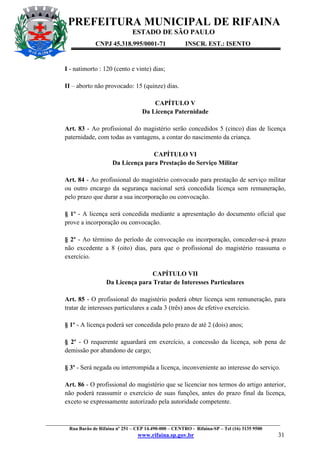 PREFEITURA MUNICIPAL DE RIFAINA
ESTADO DE SÃO PAULO
CNPJ 45.318.995/0001-71

INSCR. EST.: ISENTO

I - natimorto : 120 (cento e vinte) dias;
II – aborto não provocado: 15 (quinze) dias.
CAPÍTULO V
Da Licença Paternidade
Art. 83 - Ao profissional do magistério serão concedidos 5 (cinco) dias de licença
paternidade, com todas as vantagens, a contar do nascimento da criança.
CAPÍTULO VI
Da Licença para Prestação do Serviço Militar
Art. 84 - Ao profissional do magistério convocado para prestação de serviço militar
ou outro encargo da segurança nacional será concedida licença sem remuneração,
pelo prazo que durar a sua incorporação ou convocação.
§ 1º - A licença será concedida mediante a apresentação do documento oficial que
prove a incorporação ou convocação.
§ 2º - Ao término do período de convocação ou incorporação, conceder-se-á prazo
não excedente a 8 (oito) dias, para que o profissional do magistério reassuma o
exercício.
CAPÍTULO VII
Da Licença para Tratar de Interesses Particulares
Art. 85 - O profissional do magistério poderá obter licença sem remuneração, para
tratar de interesses particulares a cada 3 (três) anos de efetivo exercício.
§ 1º - A licença poderá ser concedida pelo prazo de até 2 (dois) anos;
§ 2º - O requerente aguardará em exercício, a concessão da licença, sob pena de
demissão por abandono de cargo;
§ 3º - Será negada ou interrompida a licença, inconveniente ao interesse do serviço.
Art. 86 - O profissional do magistério que se licenciar nos termos do artigo anterior,
não poderá reassumir o exercício de suas funções, antes do prazo final da licença,
exceto se expressamente autorizado pela autoridade competente.

_________________________________________________________________________________________________
Rua Barão de Rifaina nº 251 – CEP 14.490-000 – CENTRO - Rifaina-SP – Tel (16) 3135 9500

www.rifaina.sp.gov.br

31

 