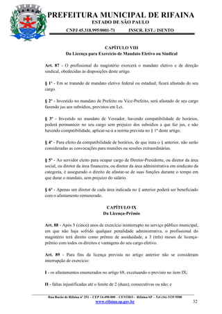 PREFEITURA MUNICIPAL DE RIFAINA
ESTADO DE SÃO PAULO
CNPJ 45.318.995/0001-71

INSCR. EST.: ISENTO

CAPÍTULO VIII
Da Licença para Exercício de Mandato Eletivo ou Sindical
Art. 87 - O profissional do magistério exercerá o mandato eletivo e de direção
sindical, obedecidas às disposições deste artigo.
§ 1º - Em se tratando de mandato eletivo federal ou estadual, ficará afastado do seu
cargo.
§ 2º - Investido no mandato de Prefeito ou Vice-Prefeito, será afastado de seu cargo
fazendo jus aos subsídios, previstos em Lei.
§ 3º - Investido no mandato de Vereador, havendo compatibilidade de horários,
poderá permanecer no seu cargo sem prejuízo dos subsídios a que faz jus, e não
havendo compatibilidade, aplicar-se-á a norma prevista no § 1º deste artigo.
§ 4º - Para efeito da compatibilidade de horários, de que trata o § anterior, não serão
consideradas as convocações para reuniões ou sessões extraordinárias.
§ 5º - Ao servidor eleito para ocupar cargo de Diretor-Presidente, ou diretor da área
social, ou diretor da área financeira, ou diretor da área administrativa em sindicato da
categoria, é assegurado o direito de afastar-se de suas funções durante o tempo em
que durar o mandato, sem prejuízo do salário.
§ 6º - Apenas um diretor de cada área indicada no § anterior poderá ser beneficiado
com o afastamento remunerado.
CAPÍTULO IX
Da Licença-Prêmio
Art. 88 - Após 5 (cinco) anos de exercício ininterrupto no serviço público municipal,
em que não haja sofrido qualquer penalidade administrativa, o profissional do
magistério terá direito como prêmio de assiduidade, a 3 (três) meses de licençaprêmio com todos os direitos e vantagens do seu cargo efetivo.
Art. 89 - Para fins da licença prevista no artigo anterior não se consideram
interrupção de exercício:
I - os afastamentos enumerados no artigo 68, excetuando o previsto no item IX;
II - faltas injustificadas até o limite de 2 (duas), consecutivas ou não; e
_________________________________________________________________________________________________
Rua Barão de Rifaina nº 251 – CEP 14.490-000 – CENTRO - Rifaina-SP – Tel (16) 3135 9500

www.rifaina.sp.gov.br

32

 