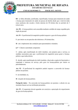 PREFEITURA MUNICIPAL DE RIFAINA
ESTADO DE SÃO PAULO
CNPJ 45.318.995/0001-71

INSCR. EST.: ISENTO

III - as faltas abonadas, justificadas, injustificadas, licenças para tratamento de saúde
e licença para tratamento de saúde em pessoa da família desde que o total de todas
essas ausências não exceda o limite máximo de 30 (trinta) dias no período de 5
(cinco) anos.
Art. 90 - A licença-prêmio será concedida mediante certidão de tempo expedida pelo
órgão de pessoal.
Art. 91 - O profissional do magistério poderá requerer o gozo da licença prêmio:
I - por inteiro ou em parcelas não inferiores a 30 (trinta) dias;
II - até o implemento das condições para aposentadoria voluntária.
§ 1º - Caberá à autoridade competente:
1 - adotar, após manifestação do chefe imediato, sem prejuízo para o serviço, as
medidas necessárias para que o profissional do magistério possa gozar a licençaprêmio a que tenha direito;
2 - decidir, após manifestação do chefe imediato, observada a opção do funcionário e
respeitado o interesse do serviço, pelo gozo da licença-prêmio por inteiro ou
parceladamente.
Art. 92 - O profissional do magistério poderá requerer a conversão da licençaprêmio em pecúnia:
I - na totalidade; ou,
II - de parte da licença-prêmio.
Parágrafo único - Na conversão da licença-prêmio em pecúnia o cálculo do seu
montante basear-se-á na retribuição pecuniária.
Art. 93 - O requerente deverá aguardar em exercício a apreciação do requerimento
de gozo da licença-prêmio.

_________________________________________________________________________________________________
Rua Barão de Rifaina nº 251 – CEP 14.490-000 – CENTRO - Rifaina-SP – Tel (16) 3135 9500

www.rifaina.sp.gov.br

33

 