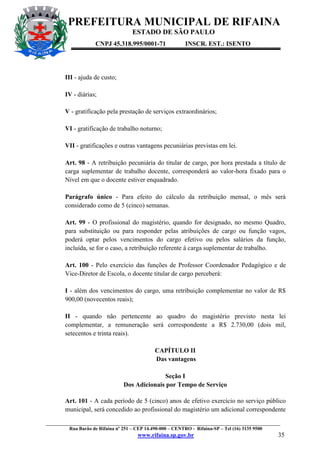 PREFEITURA MUNICIPAL DE RIFAINA
ESTADO DE SÃO PAULO
CNPJ 45.318.995/0001-71

INSCR. EST.: ISENTO

III - ajuda de custo;
IV - diárias;
V - gratificação pela prestação de serviços extraordinários;
VI - gratificação de trabalho noturno;
VII - gratificações e outras vantagens pecuniárias previstas em lei.
Art. 98 - A retribuição pecuniária do titular de cargo, por hora prestada a título de
carga suplementar de trabalho docente, corresponderá ao valor-hora fixado para o
Nível em que o docente estiver enquadrado.
Parágrafo único - Para efeito do cálculo da retribuição mensal, o mês será
considerado como de 5 (cinco) semanas.
Art. 99 - O profissional do magistério, quando for designado, no mesmo Quadro,
para substituição ou para responder pelas atribuições de cargo ou função vagos,
poderá optar pelos vencimentos do cargo efetivo ou pelos salários da função,
incluída, se for o caso, a retribuição referente à carga suplementar de trabalho.
Art. 100 - Pelo exercício das funções de Professor Coordenador Pedagógico e de
Vice-Diretor de Escola, o docente titular de cargo perceberá:
I - além dos vencimentos do cargo, uma retribuição complementar no valor de R$
900,00 (novecentos reais);
II - quando não pertencente ao quadro do magistério previsto nesta lei
complementar, a remuneração será correspondente a R$ 2.730,00 (dois mil,
setecentos e trinta reais).
CAPÍTULO II
Das vantagens
Seção I
Dos Adicionais por Tempo de Serviço
Art. 101 - A cada período de 5 (cinco) anos de efetivo exercício no serviço público
municipal, será concedido ao profissional do magistério um adicional correspondente
_________________________________________________________________________________________________
Rua Barão de Rifaina nº 251 – CEP 14.490-000 – CENTRO - Rifaina-SP – Tel (16) 3135 9500

www.rifaina.sp.gov.br

35

 