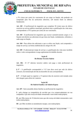 PREFEITURA MUNICIPAL DE RIFAINA
ESTADO DE SÃO PAULO
CNPJ 45.318.995/0001-71

INSCR. EST.: ISENTO

a 5% (cinco por cento) do vencimento do seu cargo ou função, não podendo ser
computado para fins de acréscimos ulteriores, sob mesmo título ou idêntico
fundamento.
Art. 102 - O profissional do magistério que completar 20 (vinte) anos de efetivo
exercício no serviço público municipal, perceberá mais a gratificação dos vinte anos,
correspondente a 15% (quinze por cento) do seu vencimento.
Art. 103 - O profissional do magistério que exercer cumulativamente cargos e/ ou
funções terá direito aos adicionais de que trata esta Seção, isoladamente, referentes a
cada cargo ou função.
Art. 104 - Para efeitos dos adicionais a que se refere esta Seção, será computado o
tempo de serviço, na forma estabelecida nos artigos 66 e 68.
Art. 105 - O adicional por tempo de serviço e a gratificação dos vinte anos incidirão
sobre o valor correspondente à carga suplementar de trabalho docente.
Seção II
Do Décimo Terceiro Salário
Art. 106 - O 13º (décimo terceiro) salário será pago a todo profissional do
magistério.
§ 1º - A gratificação corresponderá a 1/12 (um doze avos) por mês de efetivo
exercício, da remuneração devida em dezembro do ano correspondente.
§ 2º - A fração igual ou superior a 15 (quinze) dias de exercício será tomada como
mês integral, para efeito do § anterior.
Seção III
Do Salário-Família e do Salário-Esposa
Art. 107 - Será concedido abono familiar ao profissional do magistério:
I - pelo cônjuge ou companheira do servidor que viva comprovadamente em sua
companhia e que não exerça atividade remunerada e nem tenha renda própria;
II - por filho menor de 18 (dezoito) anos que não exerça atividade remunerada e nem
tenha renda própria;
III - por filho inválido ou mentalmente incapaz, sem renda própria.
_________________________________________________________________________________________________
Rua Barão de Rifaina nº 251 – CEP 14.490-000 – CENTRO - Rifaina-SP – Tel (16) 3135 9500

www.rifaina.sp.gov.br

36

 