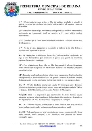PREFEITURA MUNICIPAL DE RIFAINA
ESTADO DE SÃO PAULO
CNPJ 45.318.995/0001-71

INSCR. EST.: ISENTO

§ 1º - Compreende-se, neste artigo, o filho de qualquer condição, o enteado, o
adotivo e o menor que, mediante autorização judicial, estiver sob a guarda e sustento
do servidor.
§ 2º - Para efeito deste artigo, considera-se renda própria ou atividade remunerada o
recebimento de importância igual ou superior a 01 (um) salário mínimo
mensalmente.
§ 3º - Quando o pai e a mãe forem servidores municipais, o abono familiar será
devido a ambos.
§ 4º - Ao pai e a mãe equiparam-se o padrasto, a madrasta e, na falta destes, os
representantes legais dos incapazes.
Art. 108 - Ocorrendo o falecimento do servidor, o abono familiar continuará a ser
pago a seus beneficiários, por intermédio da pessoa cuja guarda se encontrem,
enquanto fizerem jus a concessão.
§ 1º - Com o falecimento do servidor e a falta do responsável pelo recebimento do
abono familiar, será assegurado aos beneficiários o direito a sua percepção, enquanto
assim fizerem jus.
§ 2º - Passará a ser efetuado ao cônjuge sobrevivente o pagamento do abono familiar
correspondente ao beneficiário que vivia sob guarda e sustento do servidor falecido,
desde que aquele consiga autorização judicial para mantê-lo e ser seu responsável.
Art. 109 - O valor do abono familiar será igual a 5% (cinco por cento) do menor
salário de referência ou padrão de vencimento, observado o disposto na Lei nº 747 de
15 de junho de 1992 (Estatuto dos Servidores Públicos do Município).
Parágrafo único - O responsável pelo recebimento do abono familiar deverá
apresentar no mês de julho de cada ano, declaração de vida, residência e dependência
dos dependentes, sob pena de ter suspenso o pagamento da vantagem.
Art. 110 - Nenhum desconto incidirá sobre o abono familiar, nem este servirá de
base a qualquer contribuição, ainda que para fins de previdência social.
Art. 111 - Todo aquele que, por ação ou omissão, der causa a pagamento indevido de
abono familiar, ficará obrigado a sua restituição, sem prejuízo das demais
cominações legais.
_________________________________________________________________________________________________
Rua Barão de Rifaina nº 251 – CEP 14.490-000 – CENTRO - Rifaina-SP – Tel (16) 3135 9500

www.rifaina.sp.gov.br

37

 