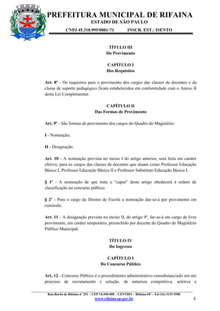 PREFEITURA MUNICIPAL DE RIFAINA
ESTADO DE SÃO PAULO
CNPJ 45.318.995/0001-71

INSCR. EST.: ISENTO

TÍTULO III
Do Provimento
CAPÍTULO I
Dos Requisitos
Art. 8º - Os requisitos para o provimento dos cargos das classes de docentes e da
classe de suporte pedagógico ficam estabelecidos em conformidade com o Anexo II
desta Lei Complementar.
CAPÍTULO II
Das Formas de Provimento
Art. 9º - São formas de provimento dos cargos do Quadro do Magistério:
I - Nomeação;
II - Designação.
Art. 10 - A nomeação prevista no inciso I do artigo anterior, será feita em caráter
efetivo, para os cargos das classes de docentes que atuam como Professor Educação
Básica I, Professor Educação Básica II e Professor Substituto Educação Básica I.
§ 1º - A nomeação de que trata o “caput” deste artigo obedecerá à ordem de
classificação no concurso público.
§ 2º - Para o cargo de Diretor de Escola a nomeação dar-se-á por provimento em
comissão.
Art. 11 - A designação prevista no inciso II, do artigo 9º, far-se-á em cargo de livre
provimento, em caráter temporário, preenchido por docente do Quadro do Magistério
Público Municipal.
TÍTULO IV
Do Ingresso
CAPÍTULO I
Do Concurso Público
Art. 12 - Concurso Público é o procedimento administrativo consubstanciado em um
processo de recrutamento e seleção, de natureza competitiva, seletiva e
_________________________________________________________________________________________________
Rua Barão de Rifaina nº 251 – CEP 14.490-000 – CENTRO - Rifaina-SP – Tel (16) 3135 9500

www.rifaina.sp.gov.br

4

 