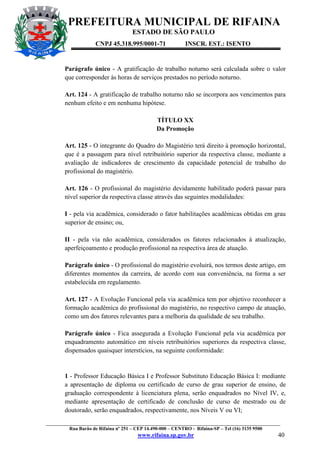 PREFEITURA MUNICIPAL DE RIFAINA
ESTADO DE SÃO PAULO
CNPJ 45.318.995/0001-71

INSCR. EST.: ISENTO

Parágrafo único - A gratificação de trabalho noturno será calculada sobre o valor
que corresponder às horas de serviços prestados no período noturno.
Art. 124 - A gratificação de trabalho noturno não se incorpora aos vencimentos para
nenhum efeito e em nenhuma hipótese.
TÍTULO XX
Da Promoção
Art. 125 - O integrante do Quadro do Magistério terá direito à promoção horizontal,
que é a passagem para nível retribuitório superior da respectiva classe, mediante a
avaliação de indicadores de crescimento da capacidade potencial de trabalho do
profissional do magistério.
Art. 126 - O profissional do magistério devidamente habilitado poderá passar para
nível superior da respectiva classe através das seguintes modalidades:
I - pela via acadêmica, considerado o fator habilitações acadêmicas obtidas em grau
superior de ensino; ou,
II - pela via não acadêmica, considerados os fatores relacionados à atualização,
aperfeiçoamento e produção profissional na respectiva área de atuação.
Parágrafo único - O profissional do magistério evoluirá, nos termos deste artigo, em
diferentes momentos da carreira, de acordo com sua conveniência, na forma a ser
estabelecida em regulamento.
Art. 127 - A Evolução Funcional pela via acadêmica tem por objetivo reconhecer a
formação acadêmica do profissional do magistério, no respectivo campo de atuação,
como um dos fatores relevantes para a melhoria da qualidade de seu trabalho.
Parágrafo único - Fica assegurada a Evolução Funcional pela via acadêmica por
enquadramento automático em níveis retribuitórios superiores da respectiva classe,
dispensados quaisquer interstícios, na seguinte conformidade:

1 - Professor Educação Básica I e Professor Substituto Educação Básica I: mediante
a apresentação de diploma ou certificado de curso de grau superior de ensino, de
graduação correspondente à licenciatura plena, serão enquadrados no Nível IV, e,
mediante apresentação de certificado de conclusão de curso de mestrado ou de
doutorado, serão enquadrados, respectivamente, nos Níveis V ou VI;
_________________________________________________________________________________________________
Rua Barão de Rifaina nº 251 – CEP 14.490-000 – CENTRO - Rifaina-SP – Tel (16) 3135 9500

www.rifaina.sp.gov.br

40

 