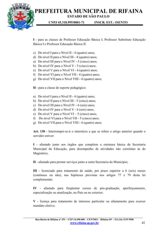 PREFEITURA MUNICIPAL DE RIFAINA
ESTADO DE SÃO PAULO
CNPJ 45.318.995/0001-71

INSCR. EST.: ISENTO

I - para as classes de Professor Educação Básica I, Professor Substituto Educação
Básica I e Professor Educação Básica II:
c)
d)
a)
b)
e)
f)
g)

Do nível I para o Nível II - 4 (quatro) anos;
Do nível II para o Nível III - 4 (quatro) anos;
Do nível III para o Nível IV - 5 (cinco) anos;
Do nível IV para o Nível V - 5 (cinco) anos;
Do nível V para o Nível VI - 4 (quatro) anos;
Do nível VI para o Nível VII - 4 (quatro) anos;
Do nível VII para o Nível VIII - 4 (quatro) anos;

II - para a classe de suporte pedagógico:
a)
b)
c)
d)
e)
f)
g)

Do nível I para o Nível II - 4 (quatro) anos;
Do nível II para o Nível III - 5 (cinco) anos;
Do nível III para o Nível IV - 6 (seis) anos;
Do nível IV para o Nível V - 6 (seis) anos;
Do nível V para o Nível VI – 5 (cinco) anos;
Do nível VI para o Nível VII - 5 (cinco) anos;
Do nível VII para o Nível VIII - 4 (quatro) anos;

Art. 130 - Interromper-se-á o interstício a que se refere o artigo anterior quando o
servidor estiver:
I - afastado junto aos órgãos que compõem a estrutura básica da Secretaria
Municipal da Educação, para desempenho de atividades não correlatas às do
Magistério;
II - afastado para prestar serviços junto a outra Secretaria do Município;
III - licenciado para tratamento de saúde, por prazo superior a 6 (seis) meses
(contínuos ou não), nas hipóteses previstas nos artigos 77 e 79 desta lei
complementar;
IV - afastado para freqüentar cursos de pós-graduação, aperfeiçoamento,
especialização ou atualização, no País ou no exterior;
V - licença para tratamento de interesse particular ou afastamento para exercer
mandato eletivo;

_________________________________________________________________________________________________
Rua Barão de Rifaina nº 251 – CEP 14.490-000 – CENTRO - Rifaina-SP – Tel (16) 3135 9500

www.rifaina.sp.gov.br

42

 
