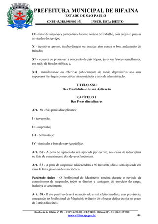 PREFEITURA MUNICIPAL DE RIFAINA
ESTADO DE SÃO PAULO
CNPJ 45.318.995/0001-71

INSCR. EST.: ISENTO

IX - tratar de interesses particulares durante horário de trabalho, com prejuízo para as
atividades do serviço;
X - incentivar greves, insubordinação ou praticar atos contra o bom andamento do
trabalho;
XI - requerer ou promover a concessão de privilégios, juros ou favores semelhantes,
em razão da função pública; e,
XII - manifestar-se ou referir-se publicamente de modo depreciativo aos seus
superiores hierárquicos ou criticar as autoridades e atos da administração.
TÍTULO XXII
Das Penalidades e de sua Aplicação
CAPÍTULO I
Das Penas disciplinares
Art. 135 - São penas disciplinares:
I - repreensão;
II - suspensão;
III – demissão; e
IV - demissão a bem do serviço público.
Art. 136 - A pena de repreensão será aplicada por escrito, nos casos de indisciplina
ou falta de cumprimento dos deveres funcionais.
Art. 137 - A pena de suspensão não excederá a 90 (noventa) dias e será aplicada em
caso de falta grave ou de reincidência.
Parágrafo único - O Profissional do Magistério perderá durante o período de
cumprimento da suspensão, todos os direitos e vantagens do exercício do cargo,
inclusive o vencimento.
Art. 138 - O ato punitivo deverá ser motivado e terá efeito imediato, mas provisório,
assegurado ao Profissional do Magistério o direito de oferecer defesa escrita no prazo
de 3 (três) dias úteis.
_________________________________________________________________________________________________
Rua Barão de Rifaina nº 251 – CEP 14.490-000 – CENTRO - Rifaina-SP – Tel (16) 3135 9500

www.rifaina.sp.gov.br

44

 