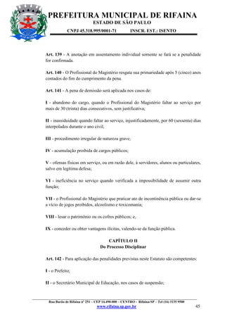 PREFEITURA MUNICIPAL DE RIFAINA
ESTADO DE SÃO PAULO
CNPJ 45.318.995/0001-71

INSCR. EST.: ISENTO

Art. 139 - A anotação em assentamento individual somente se fará se a penalidade
for confirmada.
Art. 140 - O Profissional do Magistério resgata sua primariedade após 5 (cinco) anos
contados do fim do cumprimento da pena.
Art. 141 - A pena de demissão será aplicada nos casos de:
I - abandono do cargo, quando o Profissional do Magistério faltar ao serviço por
mais de 30 (trinta) dias consecutivos, sem justificativa;
II - inassiduidade quando faltar ao serviço, injustificadamente, por 60 (sessenta) dias
interpolados durante o ano civil;
III - procedimento irregular de natureza grave;
IV - acumulação proibida de cargos públicos;
V - ofensas físicas em serviço, ou em razão dele, à servidores, alunos ou particulares,
salvo em legítima defesa;
VI - ineficiência no serviço quando verificada a impossibilidade de assumir outra
função;
VII - o Profissional do Magistério que praticar ato de incontinência pública ou dar-se
a vício de jogos proibidos, alcoolismo e toxicomania;
VIII - lesar o patrimônio ou os cofres públicos; e,
IX - conceder ou obter vantagens ilícitas, valendo-se da função pública.
CAPÍTULO II
Do Processo Disciplinar
Art. 142 - Para aplicação das penalidades previstas neste Estatuto são competentes:
I - o Prefeito;
II - o Secretário Municipal de Educação, nos casos de suspensão;

_________________________________________________________________________________________________
Rua Barão de Rifaina nº 251 – CEP 14.490-000 – CENTRO - Rifaina-SP – Tel (16) 3135 9500

www.rifaina.sp.gov.br

45

 