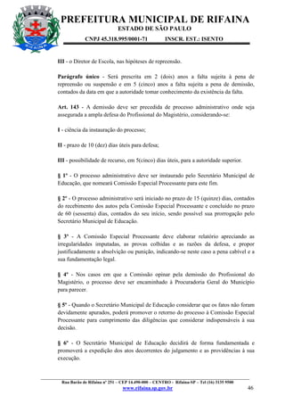 PREFEITURA MUNICIPAL DE RIFAINA
ESTADO DE SÃO PAULO
CNPJ 45.318.995/0001-71

INSCR. EST.: ISENTO

III - o Diretor de Escola, nas hipóteses de repreensão.
Parágrafo único - Será prescrita em 2 (dois) anos a falta sujeita à pena de
repreensão ou suspensão e em 5 (cinco) anos a falta sujeita a pena de demissão,
contados da data em que a autoridade tomar conhecimento da existência da falta.
Art. 143 - A demissão deve ser precedida de processo administrativo onde seja
assegurada a ampla defesa do Profissional do Magistério, considerando-se:
I - ciência da instauração do processo;
II - prazo de 10 (dez) dias úteis para defesa;
III - possibilidade de recurso, em 5(cinco) dias úteis, para a autoridade superior.
§ 1º - O processo administrativo deve ser instaurado pelo Secretário Municipal de
Educação, que nomeará Comissão Especial Processante para este fim.
§ 2º - O processo administrativo será iniciado no prazo de 15 (quinze) dias, contados
do recebimento dos autos pela Comissão Especial Processante e concluído no prazo
de 60 (sessenta) dias, contados do seu início, sendo possível sua prorrogação pelo
Secretário Municipal de Educação.
§ 3º - A Comissão Especial Processante deve elaborar relatório apreciando as
irregularidades imputadas, as provas colhidas e as razões da defesa, e propor
justificadamente a absolvição ou punição, indicando-se neste caso a pena cabível e a
sua fundamentação legal.
§ 4º - Nos casos em que a Comissão opinar pela demissão do Profissional do
Magistério, o processo deve ser encaminhado à Procuradoria Geral do Município
para parecer.
§ 5º - Quando o Secretário Municipal de Educação considerar que os fatos não foram
devidamente apurados, poderá promover o retorno do processo à Comissão Especial
Processante para cumprimento das diligências que considerar indispensáveis à sua
decisão.
§ 6º - O Secretário Municipal de Educação decidirá de forma fundamentada e
promoverá a expedição dos atos decorrentes do julgamento e as providências à sua
execução.

_________________________________________________________________________________________________
Rua Barão de Rifaina nº 251 – CEP 14.490-000 – CENTRO - Rifaina-SP – Tel (16) 3135 9500

www.rifaina.sp.gov.br

46

 