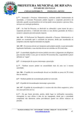 PREFEITURA MUNICIPAL DE RIFAINA
ESTADO DE SÃO PAULO
CNPJ 45.318.995/0001-71

INSCR. EST.: ISENTO

§ 7º - Instaurado o Processo Administrativo, mediante pedido fundamentado da
autoridade, a Comissão Processante poderá requerer a suspensão preventiva do
indiciado, quando sua permanência em serviço puder causar prejuízo a pessoas, bens,
serviços ou à instrução probatória.
§ 8º - Ao final do Processo, se absolvido ou submetido a pena menor do que a
suspensão preventiva, o indiciado terá todos os seus direitos garantidos de forma a
ressarcir o prejuízo preventivamente imposto.
Art. 144 - O Profissional do Magistério submetido a Processo Administrativo só
poderá ser exonerado após a conclusão do processo, desde que reconhecida ou
cumprida a decisão imposta transitada em julgado.
Art. 145 - Os recursos devem ser interpostos pelo próprio punido, ou por procurador
legalmente habilitado, e suas decisões devem ser emitidas em 20 (vinte) dias.
§ 1º - A autoridade julgadora do recurso poderá converter o julgamento em diligência
para elucidar melhor o caso, por no máximo 60 (sessenta) dias, suspendendo o prazo
definido no “caput”.
§ 2º - A interposição do recurso interrompe a prescrição.
§ 3º - Nenhum recurso poderá ser encaminhado mais de uma vez à mesma
autoridade.
Art. 146 - O pedido de reconsideração deverá ser decidido no prazo de 20 (vinte)
dias no máximo.
§ 1º - Nenhum pedido de reconsideração poderá ser renovado.
§ 2º - O pedido de reconsideração interrompe a prescrição.
Art. 147 - O pedido de reconsideração e o recurso não têm efeito suspensivo, salvo
nos casos previstos em Lei.
§ 1º - Os que forem providos, porém, darão lugar às retificações necessárias,
retroagindo os seus efeitos à data do ato impugnado, desde que a autoridade
competente não determine outras providências quanto aos efeitos relativos ao
passado.

_________________________________________________________________________________________________
Rua Barão de Rifaina nº 251 – CEP 14.490-000 – CENTRO - Rifaina-SP – Tel (16) 3135 9500

www.rifaina.sp.gov.br

47

 