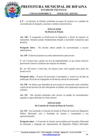 PREFEITURA MUNICIPAL DE RIFAINA
ESTADO DE SÃO PAULO
CNPJ 45.318.995/0001-71

INSCR. EST.: ISENTO

§ 2º - As decisões do Prefeito, proferidas em graus de recursos ou a pedidos de
reconsideração de despacho, encerram a instância administrativa.
TÍTULO XXIII
Do Direito de Petição
Art. 148 - É assegurado ao Profissional do Magistério o direito de requerer ou
representar, mediante petição fundamentada dirigida à autoridade competente para
decidi-la.
Parágrafo único - Da decisão caberá pedido de reconsideração e recurso
administrativo.
Art. 149 - O direito de pleitear na esfera administrativa prescreverá:
I - em 5 (cinco) anos, quanto aos atos de disponibilidade, ou que afetem interesse
patrimonial e direitos resultantes das relações de trabalho;
II - em 120 (cento e vinte) dias, nos demais casos, salvo quando outro prazo for
fixado em lei.
Parágrafo único - O prazo de prescrição é peremptório e contar-se-á da data da
publicação oficial do ato impugnado ou da data da ciência do interessado.
Art. 150 - Os direitos que dependem de provocação do interessado serão conferidos
a partir do dia primeiro do mês subseqüente ao pedido, salvo disposição expressa em
contrário.
Art. 151 - Das decisões proferidas cabe recurso ou pedido de reconsideração,
segundo as regras definidas no Título anterior.
TÍTULO XXIV
Da Comissão de Gestão do Plano de Carreira
Art. 152 - Fica instituída a Comissão de Gestão do Plano de Carreira do Magistério
Público Municipal, com a finalidade de orientar e acompanhar a sua
operacionalização.
Parágrafo único - A Comissão de Gestão será presidida pelo Secretário Municipal
de Educação e integrada por representantes do Magistério Público Municipal,

_________________________________________________________________________________________________
Rua Barão de Rifaina nº 251 – CEP 14.490-000 – CENTRO - Rifaina-SP – Tel (16) 3135 9500

www.rifaina.sp.gov.br

48

 