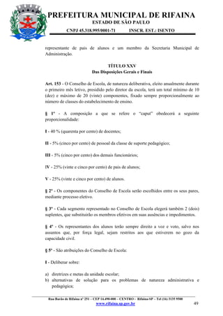 PREFEITURA MUNICIPAL DE RIFAINA
ESTADO DE SÃO PAULO
CNPJ 45.318.995/0001-71

INSCR. EST.: ISENTO

representante de pais de alunos e um membro da Secretaria Municipal de
Administração.
TÍTULO XXV
Das Disposições Gerais e Finais
Art. 153 - O Conselho de Escola, de natureza deliberativa, eleito anualmente durante
o primeiro mês letivo, presidido pelo diretor da escola, terá um total mínimo de 10
(dez) e máximo de 20 (vinte) componentes, fixado sempre proporcionalmente ao
número de classes do estabelecimento de ensino.
§ 1º - A composição a que se refere o “caput” obedecerá a seguinte
proporcionalidade:
I - 40 % (quarenta por cento) de docentes;
II - 5% (cinco por cento) de pessoal da classe de suporte pedagógico;
III - 5% (cinco por cento) dos demais funcionários;
IV - 25% (vinte e cinco por cento) de pais de alunos;
V - 25% (vinte e cinco por cento) de alunos.
§ 2º - Os componentes do Conselho de Escola serão escolhidos entre os seus pares,
mediante processo eletivo.
§ 3º - Cada segmento representado no Conselho de Escola elegerá também 2 (dois)
suplentes, que substituirão os membros efetivos em suas ausências e impedimentos.
§ 4º - Os representantes dos alunos terão sempre direito a voz e voto, salvo nos
assuntos que, por força legal, sejam restritos aos que estiverem no gozo da
capacidade civil.
§ 5º - São atribuições do Conselho de Escola:
I - Deliberar sobre:
a) diretrizes e metas da unidade escolar;
b) alternativas de solução para os problemas de natureza administrativa e
pedagógica;
_________________________________________________________________________________________________
Rua Barão de Rifaina nº 251 – CEP 14.490-000 – CENTRO - Rifaina-SP – Tel (16) 3135 9500

www.rifaina.sp.gov.br

49

 