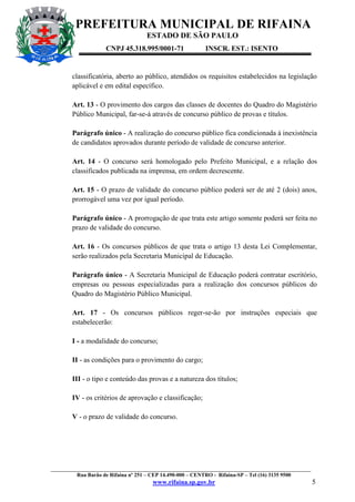 PREFEITURA MUNICIPAL DE RIFAINA
ESTADO DE SÃO PAULO
CNPJ 45.318.995/0001-71

INSCR. EST.: ISENTO

classificatória, aberto ao público, atendidos os requisitos estabelecidos na legislação
aplicável e em edital específico.
Art. 13 - O provimento dos cargos das classes de docentes do Quadro do Magistério
Público Municipal, far-se-á através de concurso público de provas e títulos.
Parágrafo único - A realização do concurso público fica condicionada à inexistência
de candidatos aprovados durante período de validade de concurso anterior.
Art. 14 - O concurso será homologado pelo Prefeito Municipal, e a relação dos
classificados publicada na imprensa, em ordem decrescente.
Art. 15 - O prazo de validade do concurso público poderá ser de até 2 (dois) anos,
prorrogável uma vez por igual período.
Parágrafo único - A prorrogação de que trata este artigo somente poderá ser feita no
prazo de validade do concurso.
Art. 16 - Os concursos públicos de que trata o artigo 13 desta Lei Complementar,
serão realizados pela Secretaria Municipal de Educação.
Parágrafo único - A Secretaria Municipal de Educação poderá contratar escritório,
empresas ou pessoas especializadas para a realização dos concursos públicos do
Quadro do Magistério Público Municipal.
Art. 17 - Os concursos públicos reger-se-ão por instruções especiais que
estabelecerão:
I - a modalidade do concurso;
II - as condições para o provimento do cargo;
III - o tipo e conteúdo das provas e a natureza dos títulos;
IV - os critérios de aprovação e classificação;
V - o prazo de validade do concurso.

_________________________________________________________________________________________________
Rua Barão de Rifaina nº 251 – CEP 14.490-000 – CENTRO - Rifaina-SP – Tel (16) 3135 9500

www.rifaina.sp.gov.br

5

 