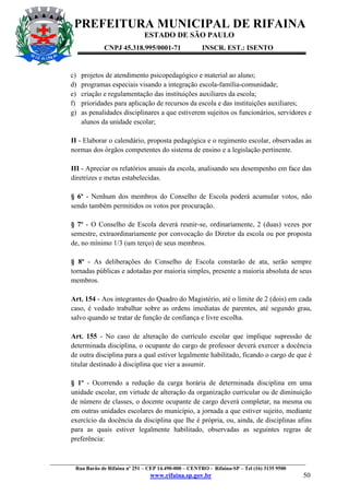 PREFEITURA MUNICIPAL DE RIFAINA
ESTADO DE SÃO PAULO
CNPJ 45.318.995/0001-71

c)
d)
e)
f)
g)

INSCR. EST.: ISENTO

projetos de atendimento psicopedagógico e material ao aluno;
programas especiais visando a integração escola-família-comunidade;
criação e regulamentação das instituições auxiliares da escola;
prioridades para aplicação de recursos da escola e das instituições auxiliares;
as penalidades disciplinares a que estiverem sujeitos os funcionários, servidores e
alunos da unidade escolar;

II - Elaborar o calendário, proposta pedagógica e o regimento escolar, observadas as
normas dos órgãos competentes do sistema de ensino e a legislação pertinente.
III - Apreciar os relatórios anuais da escola, analisando seu desempenho em face das
diretrizes e metas estabelecidas.
§ 6º - Nenhum dos membros do Conselho de Escola poderá acumular votos, não
sendo também permitidos os votos por procuração.
§ 7º - O Conselho de Escola deverá reunir-se, ordinariamente, 2 (duas) vezes por
semestre, extraordinariamente por convocação do Diretor da escola ou por proposta
de, no mínimo 1/3 (um terço) de seus membros.
§ 8º - As deliberações do Conselho de Escola constarão de ata, serão sempre
tornadas públicas e adotadas por maioria simples, presente a maioria absoluta de seus
membros.
Art. 154 - Aos integrantes do Quadro do Magistério, até o limite de 2 (dois) em cada
caso, é vedado trabalhar sobre as ordens imediatas de parentes, até segundo grau,
salvo quando se tratar de função de confiança e livre escolha.
Art. 155 - No caso de alteração do currículo escolar que implique supressão de
determinada disciplina, o ocupante do cargo de professor deverá exercer a docência
de outra disciplina para a qual estiver legalmente habilitado, ficando o cargo de que é
titular destinado à disciplina que vier a assumir.
§ 1º - Ocorrendo a redução da carga horária de determinada disciplina em uma
unidade escolar, em virtude de alteração da organização curricular ou de diminuição
de número de classes, o docente ocupante de cargo deverá completar, na mesma ou
em outras unidades escolares do município, a jornada a que estiver sujeito, mediante
exercício da docência da disciplina que lhe é própria, ou, ainda, de disciplinas afins
para as quais estiver legalmente habilitado, observadas as seguintes regras de
preferência:

_________________________________________________________________________________________________
Rua Barão de Rifaina nº 251 – CEP 14.490-000 – CENTRO - Rifaina-SP – Tel (16) 3135 9500

www.rifaina.sp.gov.br

50

 