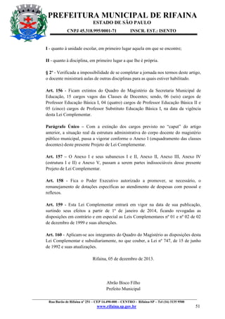 PREFEITURA MUNICIPAL DE RIFAINA
ESTADO DE SÃO PAULO
CNPJ 45.318.995/0001-71

INSCR. EST.: ISENTO

I - quanto à unidade escolar, em primeiro lugar aquela em que se encontre;
II - quanto à disciplina, em primeiro lugar a que lhe é própria.
§ 2º - Verificada a impossibilidade de se completar a jornada nos termos deste artigo,
o docente ministrará aulas de outras disciplinas para as quais estiver habilitado.
Art. 156 - Ficam extintos do Quadro do Magistério da Secretaria Municipal de
Educação, 15 cargos vagos das Classes de Docentes; sendo, 06 (seis) cargos de
Professor Educação Básica I, 04 (quatro) cargos de Professor Educação Básica II e
05 (cinco) cargos de Professor Substituto Educação Básica I, na data da vigência
desta Lei Complementar.
Parágrafo Único – Com a extinção dos cargos previsto no “caput” do artigo
anterior, a situação real da estrutura administrativa do corpo docente do magistério
público municipal, passa a vigorar conforme o Anexo I (enquadramento das classes
docentes) deste presente Projeto de Lei Complementar.
Art. 157 – O Anexo I e seus subanexos I e II, Anexo II, Anexo III, Anexo IV
(estrutura I e II) e Anexo V, passam a serem partes indissociáveis desse presente
Projeto de Lei Complementar.
Art. 158 - Fica o Poder Executivo autorizado a promover, se necessário, o
remanejamento de dotações específicas ao atendimento de despesas com pessoal e
reflexos.
Art. 159 - Esta Lei Complementar entrará em vigor na data de sua publicação,
surtindo seus efeitos a partir de 1º de janeiro de 2014, ficando revogadas as
disposições em contrário e em especial as Leis Complementares nº 01 e nº 02 de 02
de dezembro de 1999 e suas alterações.
Art. 160 - Aplicam-se aos integrantes do Quadro do Magistério as disposições desta
Lei Complementar e subsidiariamente, no que couber, a Lei nº 747, de 15 de junho
de 1992 e suas atualizações.
Rifaina, 05 de dezembro de 2013.

Abrão Bisco Filho
Prefeito Municipal
_________________________________________________________________________________________________
Rua Barão de Rifaina nº 251 – CEP 14.490-000 – CENTRO - Rifaina-SP – Tel (16) 3135 9500

www.rifaina.sp.gov.br

51

 
