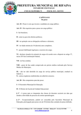 PREFEITURA MUNICIPAL DE RIFAINA
ESTADO DE SÃO PAULO
CNPJ 45.318.995/0001-71

INSCR. EST.: ISENTO

CAPÍTULO II
Da posse
Art. 18 - Posse é o ato que investe o candidato em cargo público.
Art. 19 - São requisitos para a posse em cargo público:
I - Ser brasileiro;
II - estar no gozo dos direitos políticos;
III - ter quitação com as obrigações militares e eleitorais;
IV - ter idade mínima de 18 (dezoito) anos completos;
V - possuir habilitação legal para o exercício do cargo;
VI - declarar situação de acúmulo de cargos de acordo com o disposto no artigo 37,
inciso XVI da Constituição Federal;
VII - ter boa conduta;
VIII - gozar de boa saúde comprovada em perícia médica realizada pelo Serviço
Médico do Município;
IX - não ter sido demitido de cargo do serviço público municipal, estadual ou
federal; e,
X - outras exigências estabelecidas em edital de concurso.
Art. 20 - São competentes para dar posse:
I - O Secretário Municipal de Educação;
II - O Diretor de Escola da Unidade Educacional.
§ 1º - A posse para os integrantes das classes de docentes ocorrerá em data que
atenda a efetividade do processo de ensino-aprendizagem.
§ 2º - Excepcionalmente, poderá ser concedida pelo Secretário Municipal de
Educação, prorrogação para posse em até 30 (trinta) dias contados do prazo definido.

_________________________________________________________________________________________________
Rua Barão de Rifaina nº 251 – CEP 14.490-000 – CENTRO - Rifaina-SP – Tel (16) 3135 9500

www.rifaina.sp.gov.br

6

 
