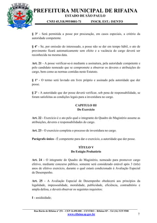 PREFEITURA MUNICIPAL DE RIFAINA
ESTADO DE SÃO PAULO
CNPJ 45.318.995/0001-71

INSCR. EST.: ISENTO

§ 3º - Será permitida a posse por procuração, em casos especiais, a critério da
autoridade competente.
§ 4º - Se, por omissão do interessado, a posse não se der em tempo hábil, o ato de
provimento ficará automaticamente sem efeito e a vacância do cargo deverá ser
reconhecida na mesma data.
Art. 21 - A posse verificar-se-á mediante a assinatura, pela autoridade competente e
pelo candidato nomeado que se compromete a observar os deveres e atribuições do
cargo, bem como as normas contidas neste Estatuto.
§ 1º - O termo será lavrado em livro próprio e assinado pela autoridade que der
posse.
§ 2º - A autoridade que der posse deverá verificar, sob pena de responsabilidade, se
foram satisfeitas as condições legais para a investidura no cargo.
CAPITULO III
Do Exercício
Art. 22 - Exercício é o ato pelo qual o integrante do Quadro do Magistério assume as
atribuições, deveres e responsabilidades do cargo.
Art. 23 - O exercício completa o processo de investidura no cargo.
Parágrafo único - É competente para dar o exercício, a autoridade que der posse.
TÍTULO V
Do Estágio Probatório
Art. 24 - O integrante do Quadro do Magistério, nomeado para promover cargo
efetivo, mediante concurso público, somente será considerado estável após 3 (três)
anos de efetivo exercício, durante o qual estará condicionado à Avaliação Especial
de Desempenho.
Art. 25 - A Avaliação Especial de Desempenho obedecerá aos princípios da
legalidade, impessoalidade, moralidade, publicidade, eficiência, contraditório e
ampla defesa, e deverá observar os seguintes requisitos:
I - assiduidade;

_________________________________________________________________________________________________
Rua Barão de Rifaina nº 251 – CEP 14.490-000 – CENTRO - Rifaina-SP – Tel (16) 3135 9500

www.rifaina.sp.gov.br

7

 