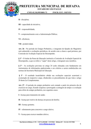 PREFEITURA MUNICIPAL DE RIFAINA
ESTADO DE SÃO PAULO
CNPJ 45.318.995/0001-71

INSCR. EST.: ISENTO

II - disciplina;
III - capacidade de iniciativa;
IV - responsabilidade;
V - comprometimento com a Administração Pública;
VI - eficiência;
VII - produtividade.
Art. 26 - No período do Estágio Probatório, o integrante do Quadro do Magistério
será submetido a avaliações periódicos, de acordo com a classe a qual pertence, por
Comissão de Avaliação Especial de Desempenho.
§ 1º - O titular da Pasta da Educação instituirá a Comissão de Avaliação Especial de
Desempenho, a que se refere o “caput” deste artigo, e designará seus membros.
§ 2º - As avaliações previstas no artigo 24 serão efetuadas com fundamento em
instrumentos de informações padronizadas e em critérios a serem estabelecidos em
normas da Secretaria Municipal de Educação.
§ 3º - O resultado insatisfatório obtido nas avaliações especiais acarretará a
exoneração do respectivo cargo, obedecidos os procedimentos de que trata o artigo
28 desta Lei Complementar.
Art. 27 - O período do estágio probatório será contado a partir do primeiro dia de
exercício no cargo, ficando suspensa e prorrogada a contagem de tempo e a avaliação
para efeito do estágio probatório, nos seguintes casos:
I - licença para tratamento de saúde;
II - licença por motivo de doença em pessoa da família;
III - licença gestante;
IV - afastamento para concorrer a cargo eletivo;
V - licença para exercer mandato eletivo;

_________________________________________________________________________________________________
Rua Barão de Rifaina nº 251 – CEP 14.490-000 – CENTRO - Rifaina-SP – Tel (16) 3135 9500

www.rifaina.sp.gov.br

8

 
