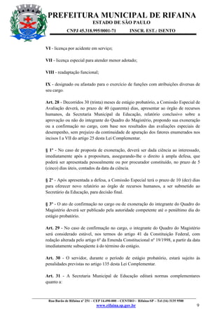 PREFEITURA MUNICIPAL DE RIFAINA
ESTADO DE SÃO PAULO
CNPJ 45.318.995/0001-71

INSCR. EST.: ISENTO

VI - licença por acidente em serviço;
VII - licença especial para atender menor adotado;
VIII - readaptação funcional;
IX - designado ou afastado para o exercício de funções com atribuições diversas de
seu cargo.
Art. 28 - Decorridos 30 (trinta) meses de estágio probatório, a Comissão Especial de
Avaliação deverá, no prazo de 40 (quarenta) dias, apresentar ao órgão de recursos
humanos, da Secretaria Municipal da Educação, relatório conclusivo sobre a
aprovação ou não do integrante do Quadro do Magistério, propondo sua exoneração
ou a confirmação no cargo, com base nos resultados das avaliações especiais de
desempenho, sem prejuízo da continuidade de apuração dos fatores enumerados nos
incisos I a VII do artigo 25 desta Lei Complementar.
§ 1º - No caso de proposta de exoneração, deverá ser dada ciência ao interessado,
imediatamente após a propositura, assegurando-lhe o direito à ampla defesa, que
poderá ser apresentada pessoalmente ou por procurador constituído, no prazo de 5
(cinco) dias úteis, contados da data da ciência.
§ 2º - Após apresentada a defesa, a Comissão Especial terá o prazo de 10 (dez) dias
para oferecer novo relatório ao órgão de recursos humanos, a ser submetido ao
Secretário da Educação, para decisão final.
§ 3º - O ato de confirmação no cargo ou de exoneração do integrante do Quadro do
Magistério deverá ser publicado pela autoridade competente até o penúltimo dia do
estágio probatório.
Art. 29 - No caso de confirmação no cargo, o integrante do Quadro do Magistério
será considerado estável, nos termos do artigo 41 da Constituição Federal, com
redação alterada pelo artigo 6º da Emenda Constitucional nº 19/1998, a partir da data
imediatamente subseqüente à do término do estágio.
Art. 30 - O servidor, durante o período de estágio probatório, estará sujeito às
penalidades previstas no artigo 135 desta Lei Complementar.
Art. 31 - A Secretaria Municipal de Educação editará normas complementares
quanto a:

_________________________________________________________________________________________________
Rua Barão de Rifaina nº 251 – CEP 14.490-000 – CENTRO - Rifaina-SP – Tel (16) 3135 9500

www.rifaina.sp.gov.br

9

 