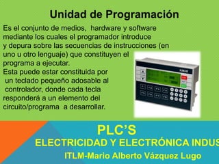 Unidad de Programación
Es el conjunto de medios, hardware y software
mediante los cuales el programador introduce
y depura sobre las secuencias de instrucciones (en
uno u otro lenguaje) que constituyen el
programa a ejecutar.
Esta puede estar constituida por
un teclado pequeño adosable al
controlador, donde cada tecla
responderá a un elemento del
circuito/programa a desarrollar.
ELECTRICIDAD Y ELECTRÓNICA INDUS
PLC’S
ITLM-Mario Alberto Vázquez Lugo
 