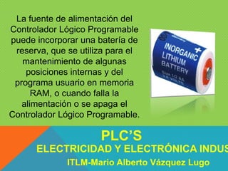 La fuente de alimentación del
Controlador Lógico Programable
puede incorporar una batería de
reserva, que se utiliza para el
mantenimiento de algunas
posiciones internas y del
programa usuario en memoria
RAM, o cuando falla la
alimentación o se apaga el
Controlador Lógico Programable.
ELECTRICIDAD Y ELECTRÓNICA INDUS
PLC’S
ITLM-Mario Alberto Vázquez Lugo
 