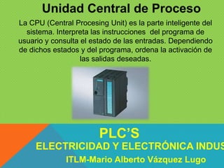 Unidad Central de Proceso
La CPU (Central Procesing Unit) es la parte inteligente del
sistema. Interpreta las instrucciones del programa de
usuario y consulta el estado de las entradas. Dependiendo
de dichos estados y del programa, ordena la activación de
las salidas deseadas.
ELECTRICIDAD Y ELECTRÓNICA INDUS
PLC’S
ITLM-Mario Alberto Vázquez Lugo
 
