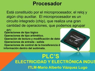 Procesador
Operaciones de tipo lógico
Operaciones de tipo aritmético.
Operación de lectura y modificación de datos.
Operaciones de entrada - salida
Operaciones de control de la transferencia de la
información dentro del autómata.
Está constituido por el microprocesador, el reloj y
algún chip auxiliar. El microprocesador es un
circuito integrado (chip), que realiza una gran
cantidad de operaciones, que podemos agrupar
en:
ELECTRICIDAD Y ELECTRÓNICA INDUS
PLC’S
ITLM-Mario Alberto Vázquez Lugo
 