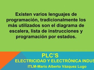 Existen varios lenguajes de
programación, tradicionalmente los
más utilizados son el diagrama de
escalera, lista de instrucciones y
programación por estados.
ELECTRICIDAD Y ELECTRÓNICA INDUS
PLC’S
ITLM-Mario Alberto Vázquez Lugo
 