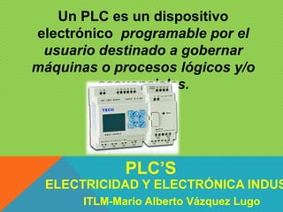 Un PLC es un dispositivo
electrónico programable por el
usuario destinado a gobernar
máquinas o procesos lógicos y/o
secuenciales.
ELECTRICIDAD Y ELECTRÓNICA INDUS
PLC’S
ITLM-Mario Alberto Vázquez Lugo
 