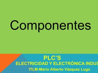 Componentes
ELECTRICIDAD Y ELECTRÓNICA INDUS
PLC’S
ITLM-Mario Alberto Vázquez Lugo
 