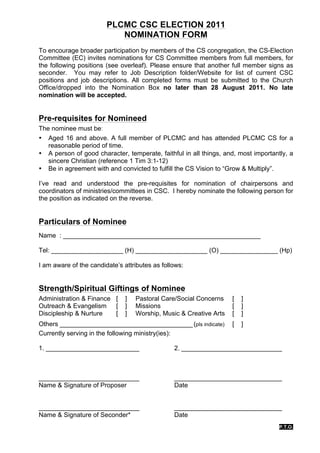 PLCMC CSC ELECTION 2011
                           NOMINATION FORM
To encourage broader participation by members of the CS congregation, the CS-Election
Committee (EC) invites nominations for CS Committee members from full members, for
the following positions (see overleaf). Please ensure that another full member signs as
seconder. You may refer to Job Description folder/Website for list of current CSC
positions and job descriptions. All completed forms must be submitted to the Church
Office/dropped into the Nomination Box no later than 28 August 2011. No late
nomination will be accepted.


Pre-requisites for Nomineed
The nominee must be:
• Aged 16 and above. A full member of PLCMC and has attended PLCMC CS for a
   reasonable period of time.
• A person of good character, temperate, faithful in all things, and, most importantly, a
   sincere Christian (reference 1 Tim 3:1-12)
• Be in agreement with and convicted to fulfill the CS Vision to “Grow & Multiply”.

I’ve read and understood the pre-requisites for nomination of chairpersons and
coordinators of ministries/committees in CSC. I hereby nominate the following person for
the position as indicated on the reverse.


Particulars of Nominee
Name : _______________________________________________________

Tel: ____________________ (H) ____________________ (O) ________________ (Hp)

I am aware of the candidate’s attributes as follows:


Strength/Spiritual Giftings of Nominee
Administration & Finance [     ]   Pastoral Care/Social Concerns    [   ]
Outreach & Evangelism [        ]   Missions                         [   ]
Discipleship & Nurture   [     ]   Worship, Music & Creative Arts   [   ]
Others _____________________________________ (pls indicate)         [   ]
Currently serving in the following ministry(ies):

1. __________________________                   2. ____________________________



____________________________                    ______________________________
Name & Signature of Proposer                    Date


____________________________                    ______________________________
Name & Signature of Seconder*                   Date
                                                                                    P.T.O.
 
