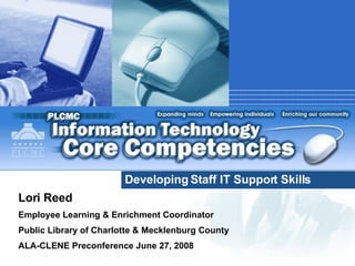Developing Staff IT Support Skills Lori Reed Employee Learning & Enrichment Coordinator Public Library of Charlotte & Mecklenburg County ALA-CLENE Preconference June 27, 2008  