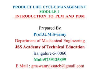 PRODUCT LIFE CYCLE MANAGEMENT
MODULE-1
INTRODUCTION TO PLM AND PDM
Prepared By
Prof.G.M.Swamy
Department of Mechanical Engineering
JSS Academy of Technical Education
Bangalore-560060
Mob:9739125899
E Mail : gmswamyjssateb@gmail.com
 