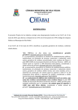 CÂMARA MUNICIPAL DE VILA VELHA
________________________________________________________________________________________________________
Gabinete do vereador Ricardo Chiabai (PPS)
Tel.: (27) 3349-3244/3245
Praça Frei Pedro Palácios
O presente Projeto de Lei objetiva
maio de 2015, que alterou a redação da Lei 2.915, de 25 de janeiro de 1994,
Pública no Município de Vila Velha
A Lei 5.617, de 13 de maio de 2015
citado abaixo:
“Art. 9
geradores
I - os proprietários, possuidores ou titulares de estabelecimentos públicos,
institucionais, de prestação de serviços, comerciais e industriais, entre
outros, geradores de resíduos caracterizados como resíduos da Classe 2,
pela NBR 10.004, da Associação Bra
volume igual ou superior a 200 (duzentos) litros
média mensal de geração;
II - os proprietários, possuidores ou titulares de estabelecimentos públicos,
institucionais, de prestação de serviços, comerciais e industriais, dentre
outros, geradores de resíduos sólidos inertes, tais como entulhos, terra e
materiais de c
(cinquenta) litros diários, a depender do resíduo, considerada a média
mensal de geração;
III - os condomínios de edifícios não residenciais ou de uso misto, cuja
soma dos resíduos caracterizados como resíduos Classe 2
10.004, da Associação Brasileira de Normas Técnicas
unidades autônomas
1.000 (um mil) litros diários
geração
CÂMARA MUNICIPAL DE VILA VELHA
ESTADO DO ESPÍRITO SANTO
“Deus seja louvado”
________________________________________________________________________________________________________
Gabinete do vereador Ricardo Chiabai (PPS) – Câmara Municipal de Vila Velha/ES
3244/3245 – e-mail: contato@ricardochiabai.com – www.ric
Praça Frei Pedro Palácios – Prainha – Vila Velha/ES – CEP: 29100
JUSTIFICATIVA
ei objetiva corrigir uma desproporção trazida na Lei 5.617, de 13 de
5, que alterou a redação da Lei 2.915, de 25 de janeiro de 1994,
Pública no Município de Vila Velha”.
13 de maio de 2015, classificou os grandes geradores de resíduos
Art. 9-B Para os fins desta Lei, consideram
geradores: (Incluído pela Lei n° 5617/2015)
os proprietários, possuidores ou titulares de estabelecimentos públicos,
institucionais, de prestação de serviços, comerciais e industriais, entre
outros, geradores de resíduos caracterizados como resíduos da Classe 2,
pela NBR 10.004, da Associação Brasileira de Normas Técnicas
volume igual ou superior a 200 (duzentos) litros
média mensal de geração; (Incluído pela Lei n° 5617/2015)
os proprietários, possuidores ou titulares de estabelecimentos públicos,
institucionais, de prestação de serviços, comerciais e industriais, dentre
outros, geradores de resíduos sólidos inertes, tais como entulhos, terra e
materiais de construção, em volume igual ou superior a 0,05 m³ ou 50
(cinquenta) litros diários, a depender do resíduo, considerada a média
mensal de geração; (Incluído pela Lei n° 5617/2015)
os condomínios de edifícios não residenciais ou de uso misto, cuja
soma dos resíduos caracterizados como resíduos Classe 2
10.004, da Associação Brasileira de Normas Técnicas
unidades autônomas que os compõem, em volume igual ou superior a
1.000 (um mil) litros diários, considerada a média mensal de
geração”. (Incluído pela Lei n° 5617/2015)
CÂMARA MUNICIPAL DE VILA VELHA
________________________________________________________________________________________________________
Câmara Municipal de Vila Velha/ES
www.ricardochiabai.com
CEP: 29100-500
corrigir uma desproporção trazida na Lei 5.617, de 13 de
5, que alterou a redação da Lei 2.915, de 25 de janeiro de 1994, Código de Limpeza
, classificou os grandes geradores de resíduos, conforme
consideram-se grandes
os proprietários, possuidores ou titulares de estabelecimentos públicos,
institucionais, de prestação de serviços, comerciais e industriais, entre
outros, geradores de resíduos caracterizados como resíduos da Classe 2,
sileira de Normas Técnicas - ABNT, em
volume igual ou superior a 200 (duzentos) litros diários, considerada a
n° 5617/2015)
os proprietários, possuidores ou titulares de estabelecimentos públicos,
institucionais, de prestação de serviços, comerciais e industriais, dentre
outros, geradores de resíduos sólidos inertes, tais como entulhos, terra e
onstrução, em volume igual ou superior a 0,05 m³ ou 50
(cinquenta) litros diários, a depender do resíduo, considerada a média
pela Lei n° 5617/2015)
os condomínios de edifícios não residenciais ou de uso misto, cuja
soma dos resíduos caracterizados como resíduos Classe 2, pela NBR
10.004, da Associação Brasileira de Normas Técnicas - ABNT, gerados pelas
em volume igual ou superior a
, considerada a média mensal de
 