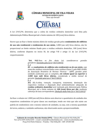 CÂMARA MUNICIPAL DE VILA VELHA
________________________________________________________________________________________________________
Gabinete do vereador Ricardo Chiabai (PPS)
Tel.: (27) 3349-3244/3245
Praça Frei Pedro Palácios
A Lei 2.915/94, determina que
Administração Pública Municipal até o limite máximo de
Ocorre que ao fixar o limite máximo diário de resíduo
de uso não residencial e residenciais de uso misto
proporcional ao limite máximo
diários, conforme disposto no
respectivamente:
“Art. 9
geradores:
(...)
III - os condomínios de edifícios não residenciais ou de uso misto
soma dos resíduos caracterizados como resíduos Classe 2, pela NBR 10.004,
da Associação Brasileira de Normas Técnicas
unidades autônomas que os
1.000 (um mil) litros diários
geração.
(...)
Art. 11.
respectivos resíduos e disposição final ambientalmente adequada do
resíduo ordinário domiciliar
Municipal, até o limite máximo de
cobrança da taxa correspondente.
Ao fixar o volume em 1.000 (um mil) litros diários sem observar o
respectivos condomínios irá g
padrão de condomínios com o mesmo
de torres, andares, e unidades autônomas, não observ
CÂMARA MUNICIPAL DE VILA VELHA
ESTADO DO ESPÍRITO SANTO
“Deus seja louvado”
________________________________________________________________________________________________________
Gabinete do vereador Ricardo Chiabai (PPS) – Câmara Municipal de Vila Velha/ES
3244/3245 – e-mail: contato@ricardochiabai.com – www.ric
Praça Frei Pedro Palácios – Prainha – Vila Velha/ES – CEP: 29100
determina que a coleta do resíduo ordinário domiciliar será feita pela
Administração Pública Municipal até o limite máximo de 100 (cem) litros
limite máximo diário de resíduo gerado pelos condomínios de edifícios
residenciais de uso misto, 1.000 (um mil)
proporcional ao limite máximo fixado para o resíduo ordinário domiciliar, 100 (cem) litros
disposto no inciso III, do artigo 9-B e artigo 11 da Lei
Art. 9-B. Para os fins desta Lei, consideram
geradores: (Incluído pela Lei n° 5617/2015)
condomínios de edifícios não residenciais ou de uso misto
soma dos resíduos caracterizados como resíduos Classe 2, pela NBR 10.004,
da Associação Brasileira de Normas Técnicas
unidades autônomas que os compõem, em volume igual ou superior a
1.000 (um mil) litros diários, considerada a média mensal de
geração. (Incluído pela Lei n° 5617/2015)
11. A coleta, remoção, transporte, tratamento, destinação dos
respectivos resíduos e disposição final ambientalmente adequada do
resíduo ordinário domiciliar será realizada pela Administração Pública
Municipal, até o limite máximo de 100 (cem) litros por d
cobrança da taxa correspondente. (Redação dada Pela Lei n° 5617/2015)
Ao fixar o volume em 1.000 (um mil) litros diários sem observar o quantitativo de unidades dos
respectivos condomínios irá gerar danos aos munícipes, tendo em vista que não
com o mesmo número de unidades, ou seja, com a mesma quantidade
de torres, andares, e unidades autônomas, não observando assim a proporcionalidade.
CÂMARA MUNICIPAL DE VILA VELHA
________________________________________________________________________________________________________
Câmara Municipal de Vila Velha/ES
www.ricardochiabai.com
CEP: 29100-500
a coleta do resíduo ordinário domiciliar será feita pela
litros diários.
condomínios de edifícios
1.000 (um mil) litros diários, não foi
resíduo ordinário domiciliar, 100 (cem) litros
B e artigo 11 da Lei 2.915/94,
Para os fins desta Lei, consideram-se grandes
condomínios de edifícios não residenciais ou de uso misto, cuja
soma dos resíduos caracterizados como resíduos Classe 2, pela NBR 10.004,
da Associação Brasileira de Normas Técnicas - ABNT, gerados pelas
em volume igual ou superior a
, considerada a média mensal de
coleta, remoção, transporte, tratamento, destinação dos
respectivos resíduos e disposição final ambientalmente adequada do
será realizada pela Administração Pública
100 (cem) litros por dia, mediante
(Redação dada Pela Lei n° 5617/2015)”
quantitativo de unidades dos
munícipes, tendo em vista que não existe um
, ou seja, com a mesma quantidade
ando assim a proporcionalidade.
 